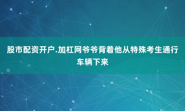 股市配资开户.加杠网爷爷背着他从特殊考生通行车辆下来