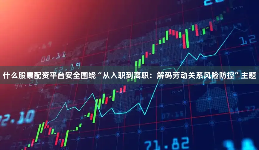 什么股票配资平台安全围绕“从入职到离职：解码劳动关系风险防控”主题