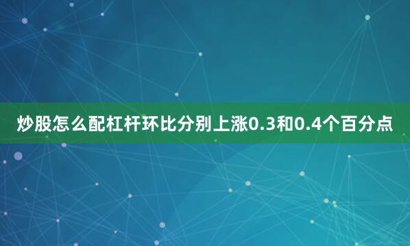 炒股怎么配杠杆环比分别上涨0.3和0.4个百分点