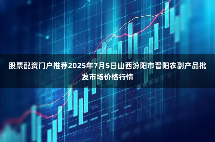 股票配资门户推荐2025年7月5日山西汾阳市晋阳农副产品批发市场价格行情