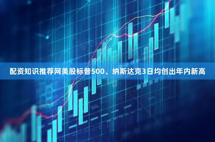 配资知识推荐网美股标普500、纳斯达克3日均创出年内新高