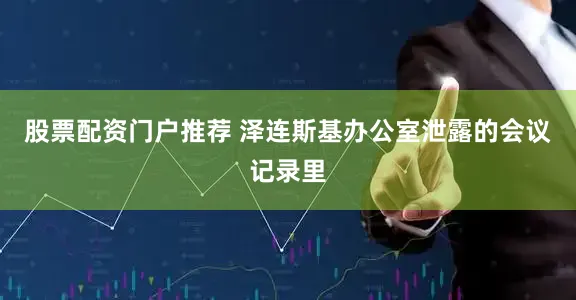 股票配资门户推荐 泽连斯基办公室泄露的会议记录里