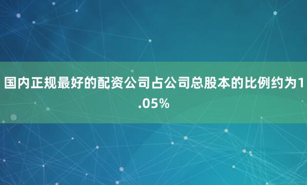国内正规最好的配资公司占公司总股本的比例约为1.05%
