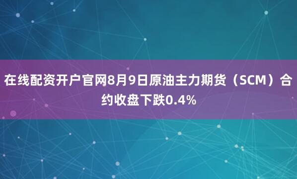 在线配资开户官网8月9日原油主力期货（SCM）合约收盘下跌0.4%