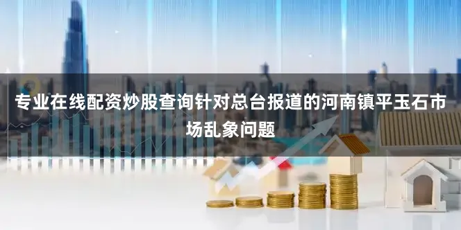 专业在线配资炒股查询针对总台报道的河南镇平玉石市场乱象问题