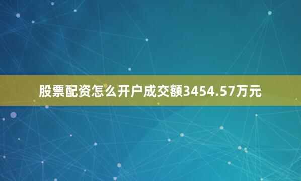 股票配资怎么开户成交额3454.57万元