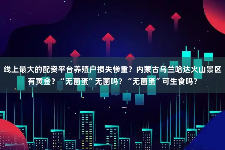 线上最大的配资平台养殖户损失惨重？内蒙古乌兰哈达火山景区有黄金？“无菌蛋”无菌吗？“无菌蛋”可生食吗？