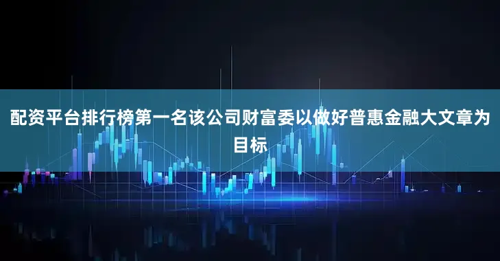 配资平台排行榜第一名该公司财富委以做好普惠金融大文章为目标