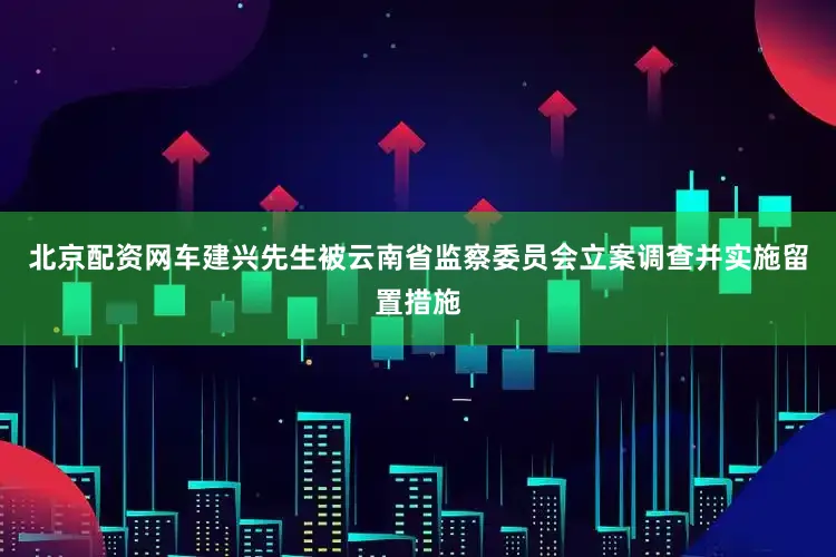 北京配资网车建兴先生被云南省监察委员会立案调查并实施留置措施