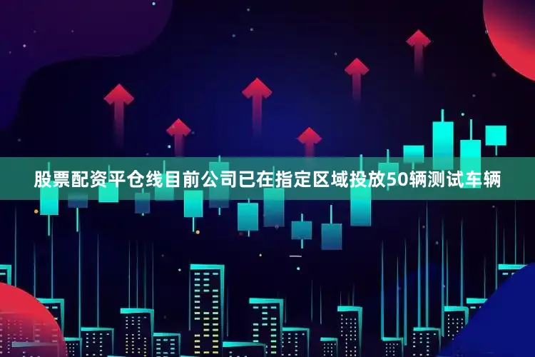 股票配资平仓线目前公司已在指定区域投放50辆测试车辆