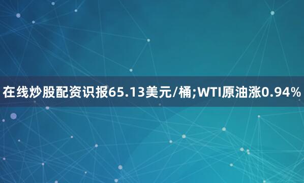 在线炒股配资识报65.13美元/桶;WTI原油涨0.94%
