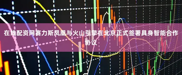 在线配资网赛力斯凤凰与火山引擎在北京正式签署具身智能合作协议